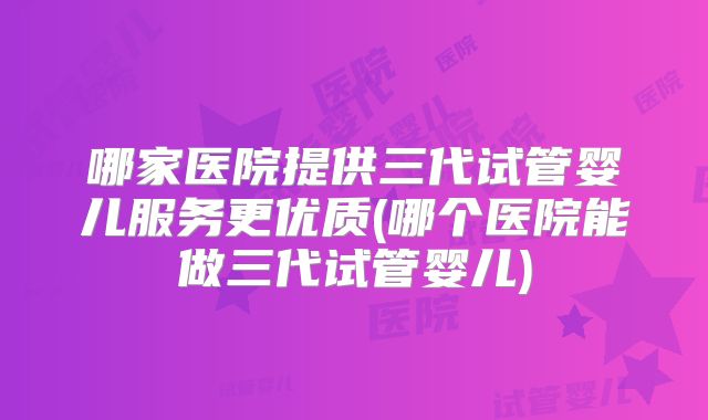 哪家医院提供三代试管婴儿服务更优质(哪个医院能做三代试管婴儿)