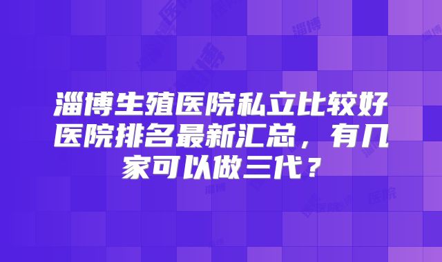 淄博生殖医院私立比较好医院排名最新汇总，有几家可以做三代？