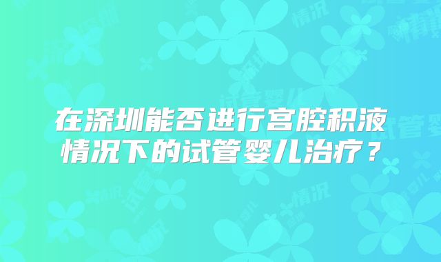 在深圳能否进行宫腔积液情况下的试管婴儿治疗？