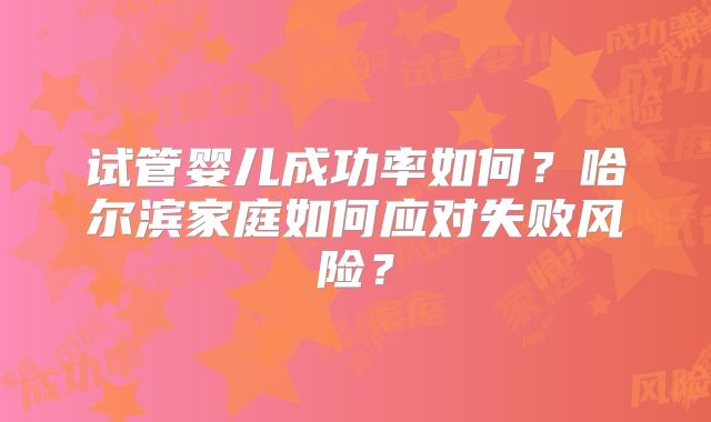 试管婴儿成功率如何?哈尔滨家庭如何应对失败风险?