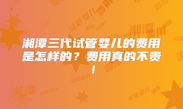 湘潭三代试管婴儿的费用是怎样的?费用真的不贵!