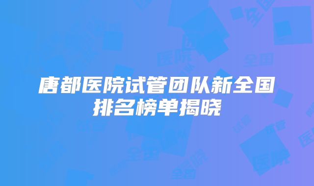唐都医院试管团队新全国排名榜单揭晓