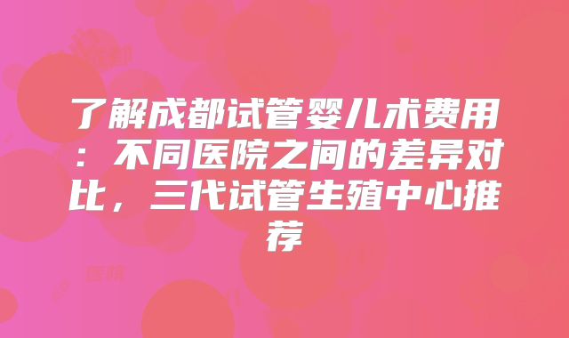 了解成都试管婴儿术费用：不同医院之间的差异对比，三代试管生殖中心推荐