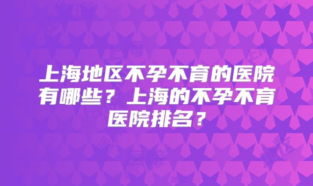 上海地区不孕不育的医院有哪些？上海的不孕不育医院排名？