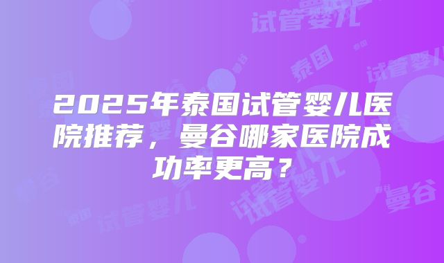 2025年泰国试管婴儿医院推荐,曼谷哪家医院成功率更高?