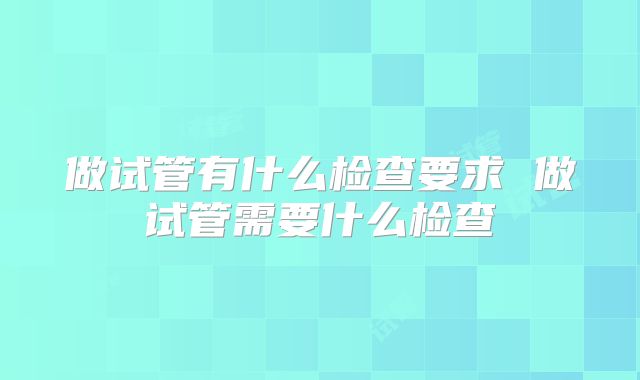 做试管有什么检查要求 做试管需要什么检查
