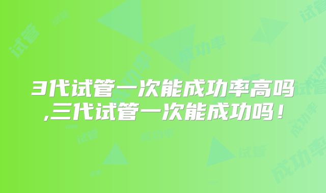 3代试管一次能成功率高吗,三代试管一次能成功吗！