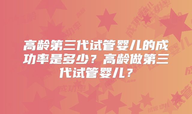 高龄第三代试管婴儿的成功率是多少？高龄做第三代试管婴儿？