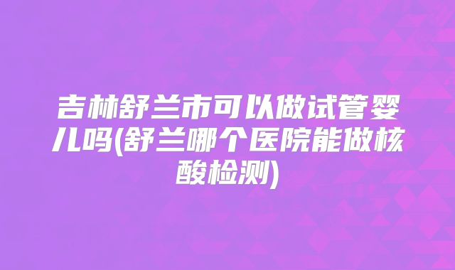 吉林舒兰市可以做试管婴儿吗(舒兰哪个医院能做核酸检测)