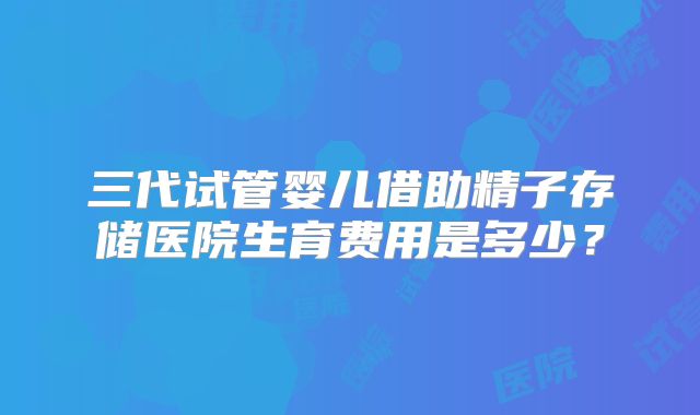 三代试管婴儿借助精子存储医院生育费用是多少？