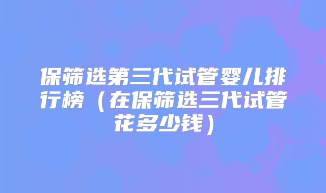 保筛选第三代试管婴儿排行榜（在保筛选三代试管花多少钱）