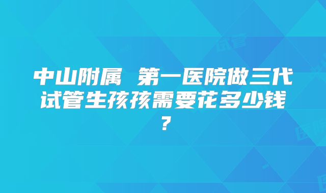 中山附属 第一医院做三代试管生孩孩需要花多少钱？