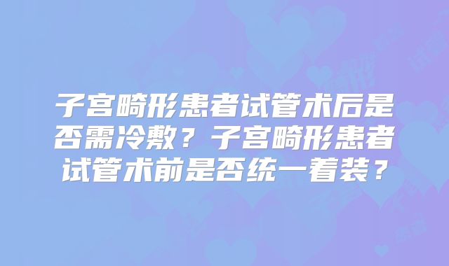 子宫畸形患者试管术后是否需冷敷？子宫畸形患者试管术前是否统一着装？