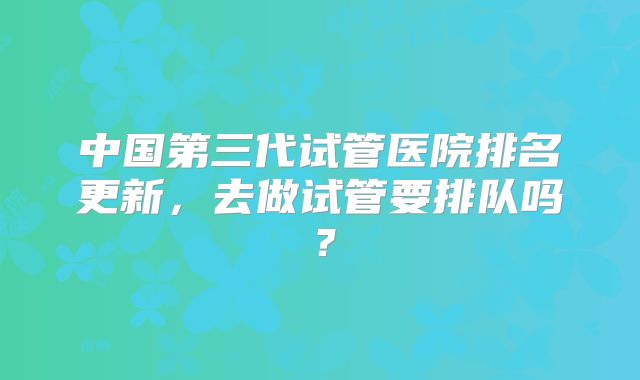 中国第三代试管医院排名更新，去做试管要排队吗？