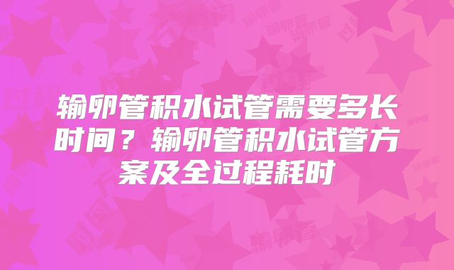 输卵管积水试管需要多长时间？输卵管积水试管方案及全过程耗时