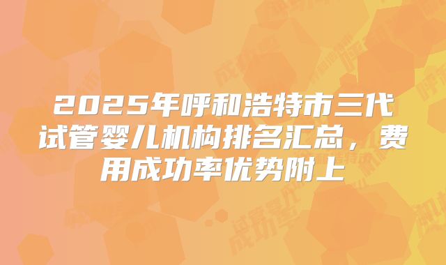 2025年呼和浩特市三代试管婴儿机构排名汇总，费用成功率优势附上