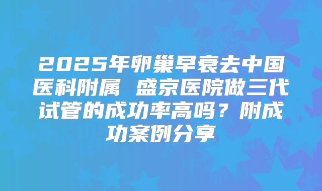 2025年卵巢早衰去中国医科附属 盛京医院做三代试管的成功率高吗？附成功案例分享