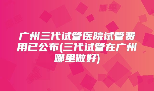 广州三代试管医院试管费用已公布(三代试管在广州哪里做好)