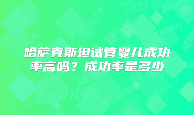 哈萨克斯坦试管婴儿成功率高吗？成功率是多少