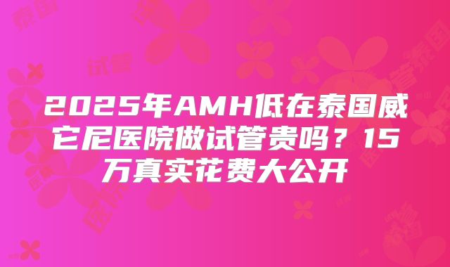 2025年AMH低在泰国威它尼医院做试管贵吗?15万真实花费大公开