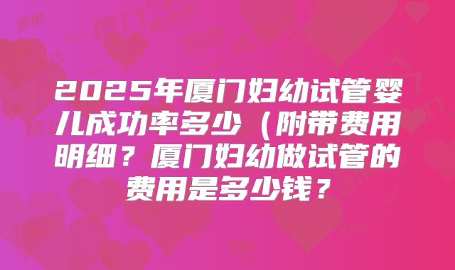 2025年厦门妇幼试管婴儿成功率多少(附带费用明细?厦门妇幼做试管的费用是多少钱?