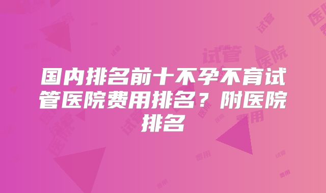 国内排名前十不孕不育试管医院费用排名？附医院排名