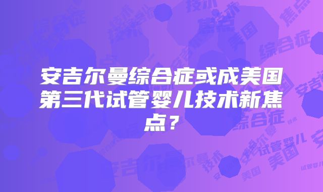 安吉尔曼综合症或成美国第三代试管婴儿技术新焦点?