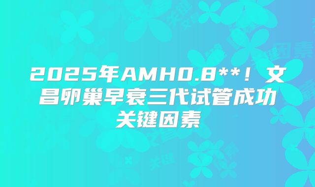 2025年AMH0.8**!文昌卵巢早衰三代试管成功关键因素