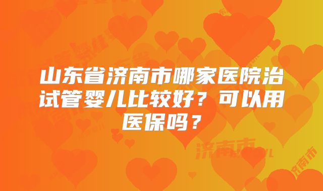 山东省济南市哪家医院治试管婴儿比较好？可以用医保吗？