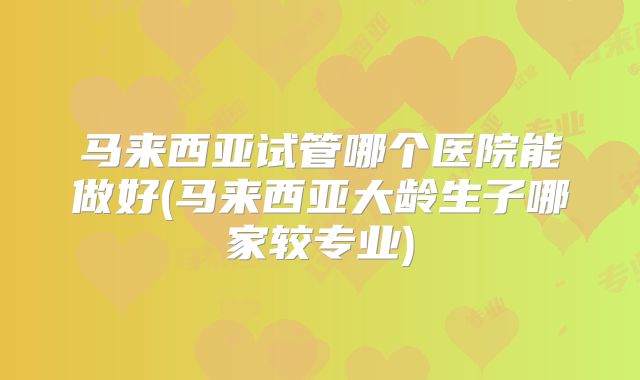 马来西亚试管哪个医院能做好(马来西亚大龄生子哪家较专业)