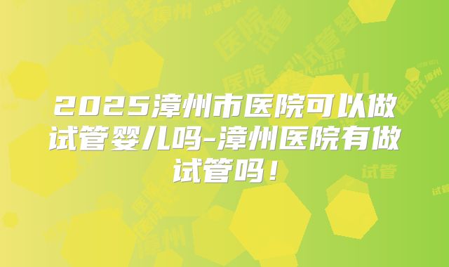 2025漳州市医院可以做试管婴儿吗-漳州医院有做试管吗！