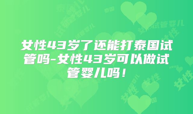 女性43岁了还能打泰国试管吗-女性43岁可以做试管婴儿吗!