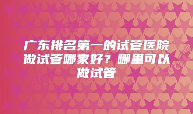 广东排名第一的试管医院做试管哪家好？哪里可以做试管