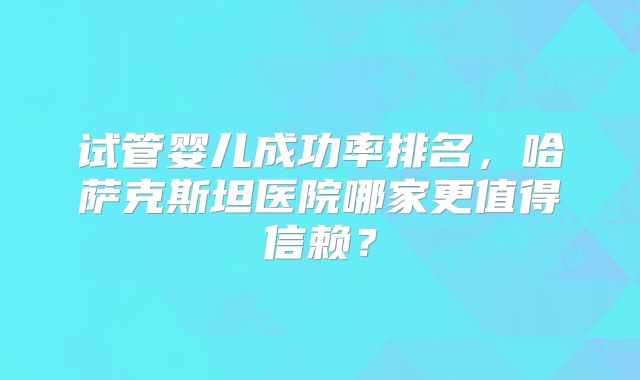 试管婴儿成功率排名，哈萨克斯坦医院哪家更值得信赖？