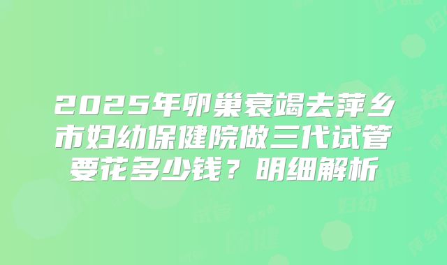 2025年卵巢衰竭去萍乡市妇幼保健院做三代试管要花多少钱？明细解析