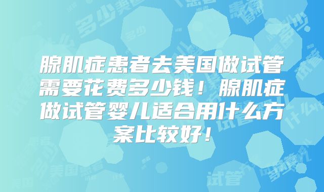 腺肌症患者去美国做试管需要花费多少钱!腺肌症做试管婴儿适合用什么方案比较好!
