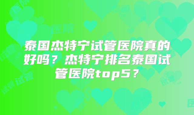 泰国杰特宁试管医院真的好吗?杰特宁排名泰国试管医院top5?