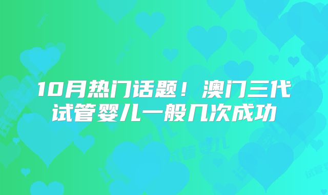 10月热门话题！澳门三代试管婴儿一般几次成功