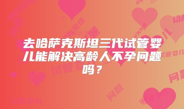 去哈萨克斯坦三代试管婴儿能解决高龄人不孕问题吗?