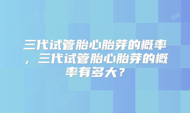 三代试管胎心胎芽的概率,三代试管胎心胎芽的概率有多大?
