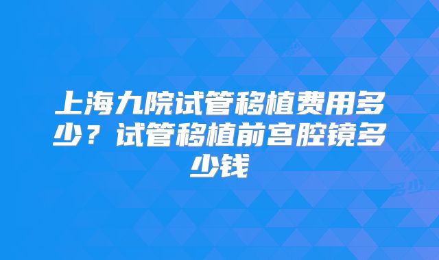 上海九院试管移植费用多少？试管移植前宫腔镜多少钱