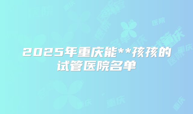 2025年重庆能**孩孩的试管医院名单
