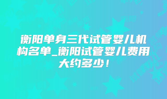 衡阳单身三代试管婴儿机构名单_衡阳试管婴儿费用大约多少!