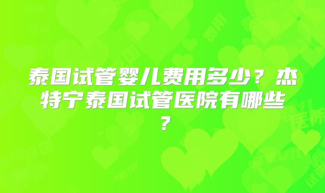 泰国试管婴儿费用多少？杰特宁泰国试管医院有哪些？