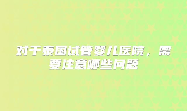对于泰国试管婴儿医院，需要注意哪些问题