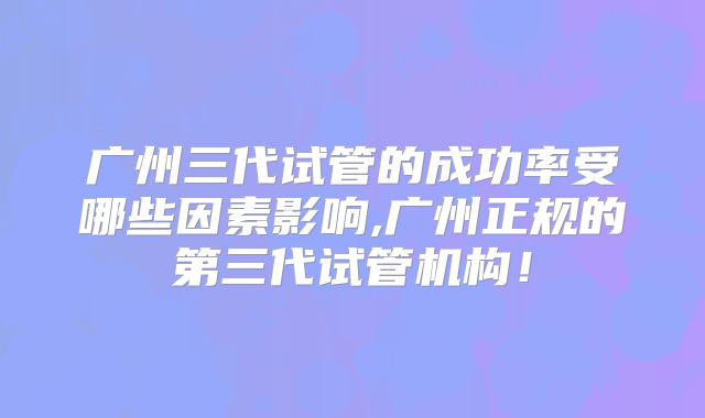 广州三代试管的成功率受哪些因素影响,广州正规的第三代试管机构！