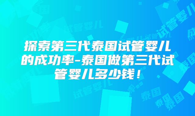 探索第三代泰国试管婴儿的成功率-泰国做第三代试管婴儿多少钱！