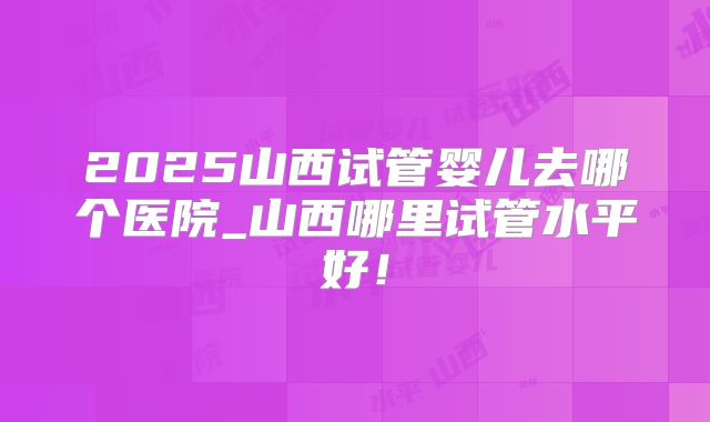 2025山西试管婴儿去哪个医院_山西哪里试管水平好！