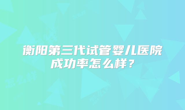衡阳第三代试管婴儿医院成功率怎么样？