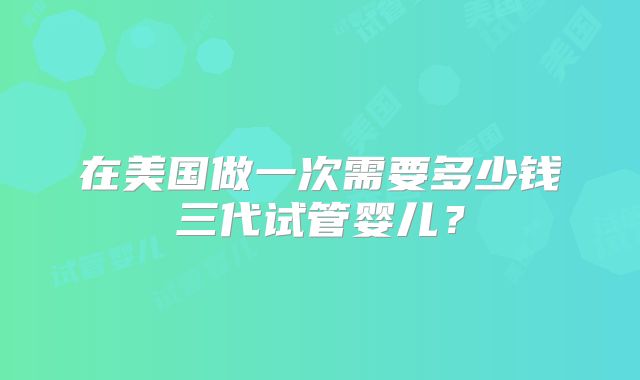 在美国做一次需要多少钱三代试管婴儿？